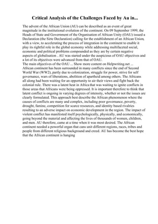 Critical Analysis of the Challenges Faced by Au in...
The advent of the African Union (AU) can be described as an event of great
magnitude in the institutional evolution of the continent. On 09 September 1999, the
Heads of State and Government of the Organisation of African Unity (OAU) issued a
Declaration (the Sirte Declaration) calling for the establishment of an African Union,
with a view, to accelerating the process of integration in the continent to enable it
play its rightful role in the global economy while addressing multifaceted social,
economic and political problems compounded as they are by certain negative
aspects of globalisation . AU was started under the auspicious of OAU objectives and
a lot of its objectives were advanced from that of OAU.
The main objectives of the OAU ... Show more content on Helpwriting.net ...
African continent has been surrounded in many conflicts since the end of Second
World War (WW2), partly due to colonization, struggle for power, strive for self
governance, wars of liberations, abolition of apartheid among others. The Africans
all along had been waiting for an opportunity to air their views and fight back the
colonial rule. There was a latent heat in Africa that was waiting to ignite conflicts in
those areas that Africans were being oppressed. It is important therefore to think that
latent conflict is ongoing in varying degrees of intensity, whether or not the issues are
clearly formulated. This approach best describe the African phenomenon where the
causes of conflicts are many and complex, including poor governance, poverty,
drought, famine, competition for scarce resources, and identity based rivalries
resulting to an adverse impact on economic development in the region. The impact of
violent conflict has manifested itself psychologically, physically, and economically,
going beyond the material and affecting the lives of thousands of women, children,
and men. AU therefore, came at a time when it was most desired. The African
continent needed a powerful organ that cans unit different regions, races, tribes and
people from different religious background and creed. AU has become the best hope
that the African continent is hanging
 