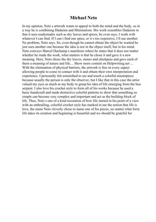 Michael Neto
In my opinion, Neto s artwork wants to appeal to both the mind and the body, so in
a way he is combining Dadaism and Minimalism. His work resembles Dadaism in
that it uses readymades such as dry leaves and spices, he even says, I work with
whatever I can find. If I can t find one spice, or it s too expensive, I ll use another.
No problem, Neto says. So, even though he cannot obtain the object he wanted he
just uses another one because the idea is not in the object itself, but in his mind.
Neto conveys Marcel Duchamp s manifesto where he states that it does not matter
whether he made the work, what matters is that he chose it and gave it a new
meaning. Here, Neto chose the dry leaves, stones and chickpeas and gave each of
them a meaning of nature and life.... Show more content on Helpwriting.net ...
With the elimination of physical barriers, the artwork is free in every aspect
allowing people to come in contact with it and obtain their own interpretation and
experience. I personally felt astonished to see and touch a colorful masterpiece
because usually the person is only the observer, but I like that in this case the artist
valued my eyes as much as my body to grasp his idea of life emerging from the boa
serpent. I also love his crochet style to form all of his works because he used a
basic handicraft and made distinctive colorful patterns to show that something so
simple can become very complex and important and act as the building block of
life. Thus, Neto s one of a kind recreation of how life started in his point of a view
with an enthralling, colorful crochet style has marked in me the notion that life is
love, the name Neto cleverly chose to name one of his pieces, no matter what form
life takes its creation and beginning is beautiful and we should be grateful for
 