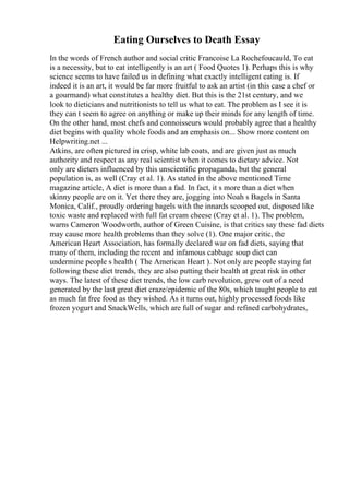 Eating Ourselves to Death Essay
In the words of French author and social critic Francoise La Rochefoucauld, To eat
is a necessity, but to eat intelligently is an art ( Food Quotes 1). Perhaps this is why
science seems to have failed us in defining what exactly intelligent eating is. If
indeed it is an art, it would be far more fruitful to ask an artist (in this case a chef or
a gourmand) what constitutes a healthy diet. But this is the 21st century, and we
look to dieticians and nutritionists to tell us what to eat. The problem as I see it is
they can t seem to agree on anything or make up their minds for any length of time.
On the other hand, most chefs and connoisseurs would probably agree that a healthy
diet begins with quality whole foods and an emphasis on... Show more content on
Helpwriting.net ...
Atkins, are often pictured in crisp, white lab coats, and are given just as much
authority and respect as any real scientist when it comes to dietary advice. Not
only are dieters influenced by this unscientific propaganda, but the general
population is, as well (Cray et al. 1). As stated in the above mentioned Time
magazine article, A diet is more than a fad. In fact, it s more than a diet when
skinny people are on it. Yet there they are, jogging into Noah s Bagels in Santa
Monica, Calif., proudly ordering bagels with the innards scooped out, disposed like
toxic waste and replaced with full fat cream cheese (Cray et al. 1). The problem,
warns Cameron Woodworth, author of Green Cuisine, is that critics say these fad diets
may cause more health problems than they solve (1). One major critic, the
American Heart Association, has formally declared war on fad diets, saying that
many of them, including the recent and infamous cabbage soup diet can
undermine people s health ( The American Heart ). Not only are people staying fat
following these diet trends, they are also putting their health at great risk in other
ways. The latest of these diet trends, the low carb revolution, grew out of a need
generated by the last great diet craze/epidemic of the 80s, which taught people to eat
as much fat free food as they wished. As it turns out, highly processed foods like
frozen yogurt and SnackWells, which are full of sugar and refined carbohydrates,
 