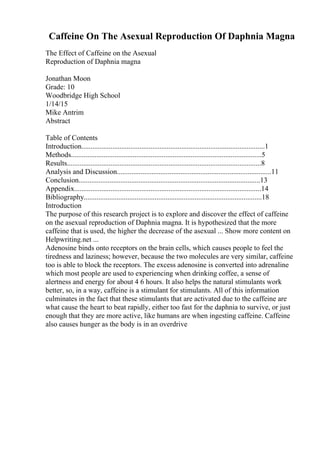 Caffeine On The Asexual Reproduction Of Daphnia Magna
The Effect of Caffeine on the Asexual
Reproduction of Daphnia magna
Jonathan Moon
Grade: 10
Woodbridge High School
1/14/15
Mike Antrim
Abstract
Table of Contents
Introduction.....................................................................................................1
Methods.........................................................................................................5
Results...........................................................................................................8
Analysis and Discussion.....................................................................................11
Conclusion....................................................................................................13
Appendix.......................................................................................................14
Bibliography..................................................................................................18
Introduction
The purpose of this research project is to explore and discover the effect of caffeine
on the asexual reproduction of Daphnia magna. It is hypothesized that the more
caffeine that is used, the higher the decrease of the asexual ... Show more content on
Helpwriting.net ...
Adenosine binds onto receptors on the brain cells, which causes people to feel the
tiredness and laziness; however, because the two molecules are very similar, caffeine
too is able to block the receptors. The excess adenosine is converted into adrenaline
which most people are used to experiencing when drinking coffee, a sense of
alertness and energy for about 4 6 hours. It also helps the natural stimulants work
better, so, in a way, caffeine is a stimulant for stimulants. All of this information
culminates in the fact that these stimulants that are activated due to the caffeine are
what cause the heart to beat rapidly, either too fast for the daphnia to survive, or just
enough that they are more active, like humans are when ingesting caffeine. Caffeine
also causes hunger as the body is in an overdrive
 