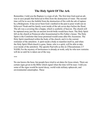The Holy Spirit Of The Ark
Remember, I told you the Rapture is a type of ark. The first time God used an ark
was to save people that believed in Him from the destruction of water. The second
time will be to save the faithful from the destruction of fire with the ark of rapture
by a Bridegroom. It has never been God s method in the past to pour wrath out on
believers! Noah and his family went inside of the ark seven days before the flood.
The ark was a covering like a huppa, which is symbolic of heaven. The church will
be raptured away just like an ancient Jewish bride would have been. The Holy Spirit
fell on the church at Pentecost after Jesusreturned to His Father s house. The Holy
Spirit is the Comforter that Jesus promised would come after His Ascension. The
Holy Spirit manifested within the body of the church, and it is the current
restrainer of the antichrist. A spirit needs a body to manifest itself in, and when
the Holy Spirit filled church is gone, Satan, who is a spirit, will be able to take
over inside of the antichrist. The apostle Paul tells us this in 2Thessalonians 2:7
NASB, For the mystery of lawlessness is already at work; only he who now restrains
will do so until he is taken out of the way.
***
No one knows the hour, but people have tried to set dates for Jesus return. There are
certain signs given in the Bible which signal when the time will be near. I told you
some of the signs would be moral decay, world wide military upheavals, and
environmental catastrophes. These
 