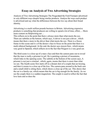 Essay on Analysis of Two Advertising Strategies
Analysis of Two Advertising Strategies The Peugeotand the Ford Fiestaare advertised
in very different ways despite being similar products. Analyse the ways each product
is advertised and say what the differences between the two say about their brand
identity.
Advertising is a multi million pounds business in Britain. Advertising expensive
products is something that producers are willing to spend a lot of time, effort, ... Show
more content on Helpwriting.net ...
This reflects on to the point that there s always more than what meets the eye.
There are subtitles at the bottom, which says, A driver is not just a driver , which
means that there s more to the driver than what meets the eye. There is a freeze
frame in this scene and it s of the doctor s face to focus on the point that there is a
multi ethnical background. At the end, the doctor says moyen bien , which means
very good in Spanish, which reflects on to the fact that Peugeot is a very good car.
The third scene is a close up of a man s face and then the camera pans out to reveal
that the man is really a prisoner in jail. He is painting a picture of mountains,
which links to the opening scene. The subtitle at the bottom of the screen says, A
prisoner is not just a criminal , which, again, means that there is more than what
we see. The fourth scene first starts off in a distant shot of a couple that are kissing,
and then it zooms to a close up of the kiss. The camera pans around to the back seat
and a small child is sitting there, which shows a close up of the car. This shows that
the car is a family car, which means that the car is big enough for the family. As we
see the couple there is a sudden magnetism. The couple is used to reflect the fact that
love lasts and so does the
 