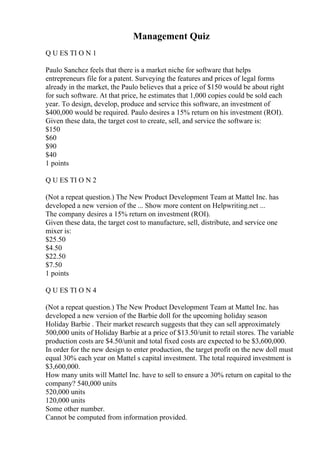 Management Quiz
Q U ES TI O N 1
Paulo Sanchez feels that there is a market niche for software that helps
entrepreneurs file for a patent. Surveying the features and prices of legal forms
already in the market, the Paulo believes that a price of $150 would be about right
for such software. At that price, he estimates that 1,000 copies could be sold each
year. To design, develop, produce and service this software, an investment of
$400,000 would be required. Paulo desires a 15% return on his investment (ROI).
Given these data, the target cost to create, sell, and service the software is:
$150
$60
$90
$40
1 points
Q U ES TI O N 2
(Not a repeat question.) The New Product Development Team at Mattel Inc. has
developed a new version of the ... Show more content on Helpwriting.net ...
The company desires a 15% return on investment (ROI).
Given these data, the target cost to manufacture, sell, distribute, and service one
mixer is:
$25.50
$4.50
$22.50
$7.50
1 points
Q U ES TI O N 4
(Not a repeat question.) The New Product Development Team at Mattel Inc. has
developed a new version of the Barbie doll for the upcoming holiday season
Holiday Barbie . Their market research suggests that they can sell approximately
500,000 units of Holiday Barbie at a price of $13.50/unit to retail stores. The variable
production costs are $4.50/unit and total fixed costs are expected to be $3,600,000.
In order for the new design to enter production, the target profit on the new doll must
equal 30% each year on Mattel s capital investment. The total required investment is
$3,600,000.
How many units will Mattel Inc. have to sell to ensure a 30% return on capital to the
company? 540,000 units
520,000 units
120,000 units
Some other number.
Cannot be computed from information provided.
 