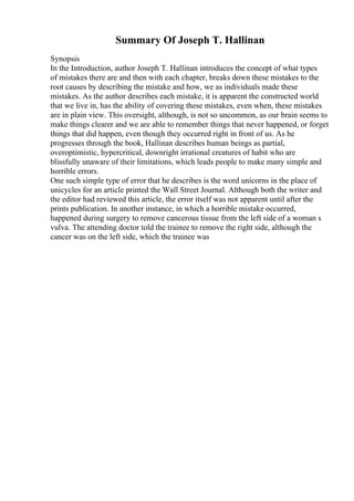 Summary Of Joseph T. Hallinan
Synopsis
In the Introduction, author Joseph T. Hallinan introduces the concept of what types
of mistakes there are and then with each chapter, breaks down these mistakes to the
root causes by describing the mistake and how, we as individuals made these
mistakes. As the author describes each mistake, it is apparent the constructed world
that we live in, has the ability of covering these mistakes, even when, these mistakes
are in plain view. This oversight, although, is not so uncommon, as our brain seems to
make things clearer and we are able to remember things that never happened, or forget
things that did happen, even though they occurred right in front of us. As he
progresses through the book, Hallinan describes human beings as partial,
overoptimistic, hypercritical, downright irrational creatures of habit who are
blissfully unaware of their limitations, which leads people to make many simple and
horrible errors.
One such simple type of error that he describes is the word unicorns in the place of
unicycles for an article printed the Wall Street Journal. Although both the writer and
the editor had reviewed this article, the error itself was not apparent until after the
prints publication. In another instance, in which a horrible mistake occurred,
happened during surgery to remove cancerous tissue from the left side of a woman s
vulva. The attending doctor told the trainee to remove the right side, although the
cancer was on the left side, which the trainee was
 