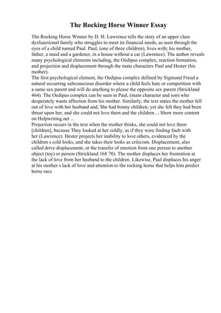The Rocking Horse Winner Essay
The Rocking Horse Winner by D. H. Lawrence tells the story of an upper class
dysfunctional family who struggles to meet its financial needs, as seen through the
eyes of a child named Paul. Paul, (one of three children), lives with; his mother,
father, a maid and a gardener, in a house without a car (Lawrence). The author reveals
many psychological elements including, the Oedipus complex, reaction formation,
and projection and displacement through the main characters Paul and Hester (his
mother).
The first psychological element, the Oedipus complex defined by Sigmund Freud a
natural occurring subconscious disorder where a child feels hate or competition with
a same sex parent and will do anything to please the opposite sex parent (Strickland
464). The Oedipus complex can be seen in Paul, (main character and son) who
desperately wants affection from his mother. Similarly, the text states the mother fell
out of love with her husband and, She had bonny children, yet she felt they had been
thrust upon her, and she could not love them and the children ... Show more content
on Helpwriting.net ...
Projection occurs in the text when the mother thinks, she could not love them
[children], because They looked at her coldly, as if they were finding fault with
her (Lawrence). Hester projects her inability to love others, evidenced by the
children s cold looks, and she takes their looks as criticism. Displacement, also
called drive displacement, or the transfer of emotion from one person to another
object (toy) or person (Strickland 168 70). The mother displaces her frustration at
the lack of love from her husband to the children. Likewise, Paul displaces his anger
at his mother s lack of love and attention to the rocking horse that helps him predict
horse race
 
