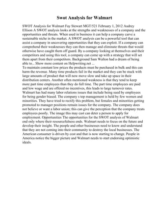 Swot Analysis for Walmart
SWOT Analysis for Walmart Fay Stewart MGT/521 February 1, 2012 Audrey
Ellison A SWOT analysis looks at the strengths and weaknesses of a company and the
opportunities and threats. When used in business it can help a company carve a
sustainable niche in the market. A SWOT analysis can be a powerful tool that can
assist a company in uncovering opportunities that they can exploit. If a company can
comprehend their weaknesses they can then manage and eliminate threats that would
otherwise have caught them off guard. By a company looking at themselves and their
competitors and using this tool, a company can come up with a strategy that will set
them apart from their competitors. Background Sam Walton had a dream of being
able to... Show more content on Helpwriting.net ...
To maintain constant low prices the products must be purchased in bulk and this can
harm the revenue. Many time products fail in the market and they can be stuck with
large amounts of product that will now move slow and take up space in their
distribution centers. Another often mentioned weakness is that they tend to keep
more part time employees than they do full time. The part time employees are paid
and low wage and are offered no incentives, this leads to large turnover rates.
Walmart has had many labor relations issues that include being sued by employees
for being gender biased. The company s top management is held by few women and
minorities. They have tried to rectify this problem, but females and minorities getting
promoted to manager positions remain issues for the company. The company does
not believe or want a labor union; this can give the perception that the company treats
employees poorly. The image this may cast can deter a person to apply for
employment. Opportunities The opportunities for the SWOT analysis of Walmart
end only where their resourcefulness ends. Walmart needs to focus on the future and
develop their insight. The people and other businesses need to know and understand
that they are not coming into their community to destroy the local businesses. The
American consumer is driven by cost and that is now starting to change. People in
America notice the bigger picture and Walmart needs to start endorsing optimistic
ideals.
 