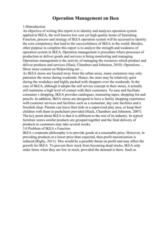 Operation Management on Ikea
1.0Introduction
An objective of writing this report is to identity and analyzes operation system
applied in IKEA, the well known low cost yet high quality home of furnishing.
Function, process and strategy of IKEA operation system will be accessed to identity
the core competency that lead to the successfulness of IKEA in the world. Besides,
other purpose in complete this report is to analyze the strength and weakness of
operation system in IKEA. Operation management is procedure where processes of
production or deliver goods and services is being monitoring and managing.
Operations management is the activity of managing the resources which produce and
deliver products and services (Slack, Chambers and Johnston, 2010). Operations ...
Show more content on Helpwriting.net ...
As IKEA stores are located away from the urban areas, many customers may only
patronize the stores during weekends. Hence, the store may be relatively quiet
during the weekdays and highly packed with shoppers over the weekends. In the
case of IKEA, although it adopts the self service concept in their stores, it actually
still maintains a high level of contact with their customers. To ease and facilitate
consumer s shopping, IKEA provides catalogues, measuring tapes, shopping list and
pencils. In addition, IKEA stores are designed to have a family shopping experience
with customer services and facilities such as a restaurant, day care facilities and a
Swedish shop. Parents can leave their kids in a supervised play area, or keep their
children with them in pushchairs provided (Slack, Chambers and Johnston, 2007).
The key point about IKEA is that it is different to the rest of its industry. In typical
furniture stores similar products are grouped together and the final delivery of
products to customers may take several weeks.
3.0 Problem of IKEA s Function
IKEA s corporate philosophy is to provide goods at a reasonable price. However, in
providing products at a lower price than expected, then profit maximization is
reduced (Rigby, 2011). This would be a possible threat on profit and may affect the
growth for IKEA. To prevent their stock from becoming dead stocks, IKEA only
order items when they are low in stock, provided the demand is there. Such as
 