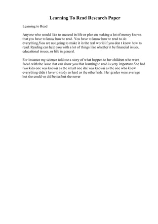 Learning To Read Research Paper
Learning to Read
Anyone who would like to succeed in life or plan on making a lot of money knows
that you have to know how to read. You have to know how to read to do
everything,You are not going to make it in the real world if you don t know how to
read. Reading can help you with a lot of things like whether it be financial issues,
educational issues, or life in general.
For instance my science told me a story of what happen to her children who were
faced with the issue that can show you that learning to read is very important.She had
two kids one was known as the smart one she was known as the one who knew
everything didn t have to study as hard as the other kids. Her grades were average
but she could ve did better,but she never
 