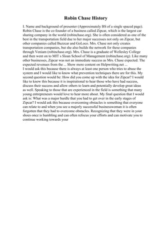 Robin Chase History
I. Name and background of presenter (Approximately ВЅ of a single spaced page).
Robin Chase is the co founder of a business called Zipcar, which is the largest car
sharing company in the world (robinchase.org). She is often considered as one of the
best in the transportation field due to her major successes not only on Zipcar, but
other companies called Buzzcar and GoLoco. Mrs. Chase not only creates
transportation companies, but she also builds the network for these companies
through Veniam (robinchase.org). Mrs. Chase is a graduate of Wellesley College
and then went on to MIT s Sloan School of Management (robinchase.org). Like many
other businesses, Zipcar was not an immediate success as Mrs. Chase expected. The
expected revenues from the ... Show more content on Helpwriting.net ...
I would ask this because there is always at least one person who tries to abuse the
system and I would like to know what prevention techniques there are for this. My
second question would be: How did you come up with the idea for Zipcar? I would
like to know this because it is inspirational to hear those who have had success,
discuss their success and allow others to learn and potentially develop great ideas
as well. Speaking to those that are experienced in the field is something that many
young entrepreneurs would love to hear more about. My final question that I would
ask is: What was a major hurdle that you had to get over in the early stages of
Zipcar? I would ask this because overcoming obstacles is something that everyone
can relate to and when you see a majorly successful businesswoman it is often
forgotten that they had to overcome obstacles. Recognizing that they were in your
shoes once is humbling and can often refocus your efforts and can motivate you to
continue working towards your
 