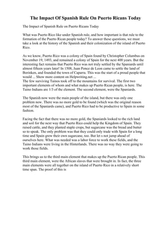 The Impact Of Spanish Rule On Puerto Ricans Today
The Impact of Spanish Rule on Puerto Ricans Today
What was Puerto Rico like under Spanish rule, and how important is that rule to the
formation of the Puerto Rican people today? To answer these questions, we must
take a look at the history of the Spanish and their colonization of the island of Puerto
Rico.
As we know, Puerto Rico was a colony of Spain found by Christopher Columbus on
November 19, 1493, and remained a colony of Spain for the next 400 years. But the
interesting fact remains that Puerto Rico was not truly settled by the Spaniards until
almost fifteen years later! In 1508, Juan Ponce de Leon came to settle the land of
Borinken, and founded the town of Caparra. This was the start of a proud people that
would ... Show more content on Helpwriting.net ...
The few surviving Tainos took off to the mountains for survival. The first two
important elements of whom and what makes up Puerto Rican people, is here. The
Taino Indians are 1/3 of the element. The second element, were the Spaniards.
The Spanish now were the main people of the island, but there was only one
problem now. There was no more gold to be found (which was the original reason
most of the Spaniards came), and Puerto Rico had to be productive to Spain in some
fashion.
Facing the fact that there was no more gold, the Spaniards looked to the rich land
and soil for the next way that Puerto Rico could help the Kingdom of Spain. They
raised cattle, and they planted staple crops, but sugarcane was the bread and butter
so to speak. The only problem was that they could only trade with Spain for a long
time and Spain grew their own sugarcane, too. But let s not jump ahead of
ourselves here. What was needed was a labor force to work these fields, and the
Taino Indians were living in the Hinterlands. There was no way they were going to
work those fields.
This brings us to the third main element that makes up the Puerto Rican people. This
third main element, were the African slaves that were brought in. In fact, the three
main elements were all together on the island of Puerto Rico in a relatively short
time span. The proof of this is
 