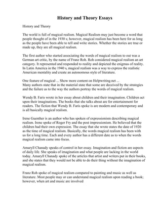 History and Theory Essays
History and Theory
The world is full of magical realism. Magical Realism may just become a word that
people thought of in the 1930 s; however, magical realism has been here for as long
as the people have been able to tell and write stories. Whether the stories are true or
made up, they are all magical realism.
The first author who started associating the words of magical realism to out was a
German art critic, by the name of Franz Roh. Roh considered magical realism an art
category. It represented and responded to reality and depicted the enigmas of reality.
In Latin America in the 1940 s, magical realism was a way to express the realistic
American mentality and create an autonomous style of literature.
One feature of magical ... Show more content on Helpwriting.net ...
Many authors state that in the material state that some are deceived by the strategies
and the failure as to the way the authors portray the words of magical realism.
Wendy B. Faris wrote in her essay about children and their imagination. Children act
upon their imaginations. The books that she talks about are for entertainment for
readers. The fiction that Wendy B. Faris spoke is are modern and contemporary and
is all basically magical realism.
Irene Guenther is an author who has spoken of expressionism describing magical
realism. Irene spoke of Roger Fry and the post impressionism. He believed that the
children had their own expression. The essay that she wrote states the date of 1920
as the time of magical realism. Basically, the words magical realism has been with
us for a long time. Each and every author has a different date as to when the words
magical realism came into focus.
Amaryll Chanady speaks of control in her essay. Imagination and fiction are aspects
of daily life. She speaks of imagination and what people are lacking in the world
today. Amaryll Chanady spoke of the articles that artist and writers put in their books,
and she states that they would not be able to do their thing without the imagination of
magical realism.
Franz Roh spoke of magical realism compared to painting and music as well as
literature. Most people may or can understand magical realism upon reading a book;
however, when art and music are involved
 