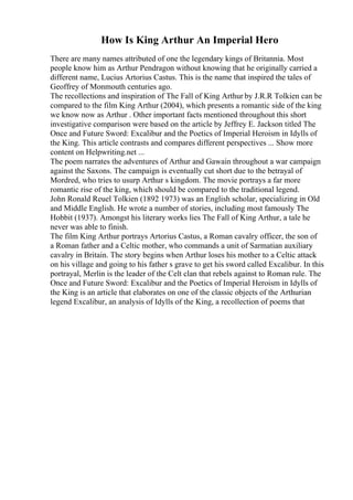 How Is King Arthur An Imperial Hero
There are many names attributed of one the legendary kings of Britannia. Most
people know him as Arthur Pendragon without knowing that he originally carried a
different name, Lucius Artorius Castus. This is the name that inspired the tales of
Geoffrey of Monmouth centuries ago.
The recollections and inspiration of The Fall of King Arthur by J.R.R Tolkien can be
compared to the film King Arthur (2004), which presents a romantic side of the king
we know now as Arthur . Other important facts mentioned throughout this short
investigative comparison were based on the article by Jeffrey E. Jackson titled The
Once and Future Sword: Excalibur and the Poetics of Imperial Heroism in Idylls of
the King. This article contrasts and compares different perspectives ... Show more
content on Helpwriting.net ...
The poem narrates the adventures of Arthur and Gawain throughout a war campaign
against the Saxons. The campaign is eventually cut short due to the betrayal of
Mordred, who tries to usurp Arthur s kingdom. The movie portrays a far more
romantic rise of the king, which should be compared to the traditional legend.
John Ronald Reuel Tolkien (1892 1973) was an English scholar, specializing in Old
and Middle English. He wrote a number of stories, including most famously The
Hobbit (1937). Amongst his literary works lies The Fall of King Arthur, a tale he
never was able to finish.
The film King Arthur portrays Artorius Castus, a Roman cavalry officer, the son of
a Roman father and a Celtic mother, who commands a unit of Sarmatian auxiliary
cavalry in Britain. The story begins when Arthur loses his mother to a Celtic attack
on his village and going to his father s grave to get his sword called Excalibur. In this
portrayal, Merlin is the leader of the Celt clan that rebels against to Roman rule. The
Once and Future Sword: Excalibur and the Poetics of Imperial Heroism in Idylls of
the King is an article that elaborates on one of the classic objects of the Arthurian
legend Excalibur, an analysis of Idylls of the King, a recollection of poems that
 