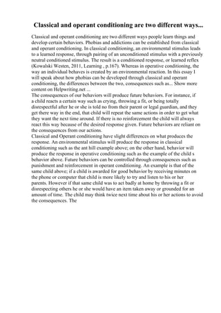Classical and operant conditioning are two different ways...
Classical and operant conditioning are two different ways people learn things and
develop certain behaviors. Phobias and addictions can be established from classical
and operant conditioning. In classical conditioning, an environmental stimulus leads
to a learned response, through pairing of an unconditioned stimulus with a previously
neutral conditioned stimulus. The result is a conditioned response, or learned reflex
(Kowalski Westen, 2011, Learning , p.167). Whereas in operative conditioning, the
way an individual behaves is created by an environmental reaction. In this essay I
will speak about how phobias can be developed through classical and operant
conditioning, the differences between the two, consequences such as... Show more
content on Helpwriting.net ...
The consequences of our behaviors will produce future behaviors. For instance, if
a child reacts a certain way such as crying, throwing a fit, or being totally
disrespectful after he or she is told no from their parent or legal guardian, and they
get there way in the end, that child will repeat the same actions in order to get what
they want the next time around. If there is no reinforcement the child will always
react this way because of the desired response given. Future behaviors are reliant on
the consequences from our actions.
Classical and Operant conditioning have slight differences on what produces the
response. An environmental stimulus will produce the response in classical
conditioning such as the ant hill example above; on the other hand, behavior will
produce the response in operative conditioning such as the example of the child s
behavior above. Future behaviors can be controlled through consequences such as
punishment and reinforcement in operant conditioning. An example is that of the
same child above; if a child is awarded for good behavior by receiving minutes on
the phone or computer that child is more likely to try and listen to his or her
parents. However if that same child was to act badly at home by throwing a fit or
disrespecting others he or she would have an item taken away or grounded for an
amount of time. The child may think twice next time about his or her actions to avoid
the consequences. The
 