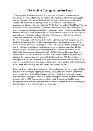 The Fault in Conceptual Artists Essay
This essay will focus on why and how conceptual artists sets out to destroy or
undermine the value of physical pleasure in art s making and reception. In order to
discuss this issue, first we need to look back on history to examine the historical
context of Conceptual Art. During 1960s, the world is in a turbulent state
experiencing all sorts of crises . After the World War One and the World War Two, the
traditional value and institutional system had been overthrown. The collapse of old
world politics, social order and authority, moreover, rise of Feminism, racial conflict
between white and black, intervention of Vietnam War forced artists to challenge the
conventional system and authority. In terms of technology, after the invention of...
Show more content on Helpwriting.net ...
In 1967, Paragraphs on Conceptual Art by Sol LeWittSol LeWitt was published, he
declares, In conceptual art the idea of concept is the most important aspect of the
work. When an artist uses a conceptual form of art, it means that all of the planning
and decisions are made beforehand and execution is a perfunctory affair. LeWitt
further explains, this mental process free the artists from the dependence on the
skill. In the Sentences on Conceptual Art by LeWitt published two year later, he
clearly stated that idea itself is art, 10. Ideas alone can be works of art; they are in a
chain of development that may eventually find some form,. All ideas need not be
made physical. In 1996, Joseph Kosuth gave another definition of Conceptual Art in
narrow sense, Conceptual Art, simply put, had as its basic tenet an understanding that
artists work with meaning, not with shapes, colours or materials.
Conceptual Art is formed within complex historical context, but the critique of What
makes a particular object or practice into art , stress ideas and concept rather than
modernist art form, is clearly influenced by Marcel Duchamp. Although he doesn t
see himself as a conceptual artist. His famous conceptual artwork Fountain stormed
the art world in 1917. Some meanings of this work demonstrate that Duchamp
brought influence on many conceptual artists and their works. First Duchamp negates
the originality of artwork, artwork is not necessary
 