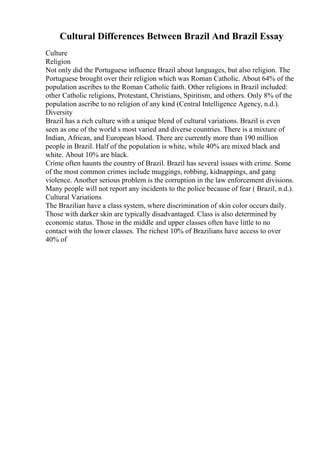 Cultural Differences Between Brazil And Brazil Essay
Culture
Religion
Not only did the Portuguese influence Brazil about languages, but also religion. The
Portuguese brought over their religion which was Roman Catholic. About 64% of the
population ascribes to the Roman Catholic faith. Other religions in Brazil included:
other Catholic religions, Protestant, Christians, Spiritism, and others. Only 8% of the
population ascribe to no religion of any kind (Central Intelligence Agency, n.d.).
Diversity
Brazil has a rich culture with a unique blend of cultural variations. Brazil is even
seen as one of the world s most varied and diverse countries. There is a mixture of
Indian, African, and European blood. There are currently more than 190 million
people in Brazil. Half of the population is white, while 40% are mixed black and
white. About 10% are black.
Crime often haunts the country of Brazil. Brazil has several issues with crime. Some
of the most common crimes include muggings, robbing, kidnappings, and gang
violence. Another serious problem is the corruption in the law enforcement divisions.
Many people will not report any incidents to the police because of fear ( Brazil, n.d.).
Cultural Variations
The Brazilian have a class system, where discrimination of skin color occurs daily.
Those with darker skin are typically disadvantaged. Class is also determined by
economic status. Those in the middle and upper classes often have little to no
contact with the lower classes. The richest 10% of Brazilians have access to over
40% of
 