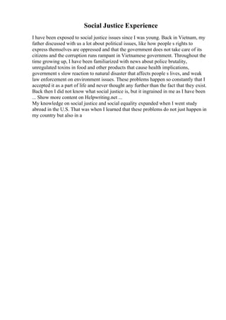 Social Justice Experience
I have been exposed to social justice issues since I was young. Back in Vietnam, my
father discussed with us a lot about political issues, like how people s rights to
express themselves are oppressed and that the government does not take care of its
citizens and the corruption runs rampant in Vietnamese government. Throughout the
time growing up, I have been familiarized with news about police brutality,
unregulated toxins in food and other products that cause health implications,
government s slow reaction to natural disaster that affects people s lives, and weak
law enforcement on environment issues. These problems happen so constantly that I
accepted it as a part of life and never thought any further than the fact that they exist.
Back then I did not know what social justice is, but it ingrained in me as I have been
... Show more content on Helpwriting.net ...
My knowledge on social justice and social equality expanded when I went study
abroad in the U.S. That was when I learned that these problems do not just happen in
my country but also in a
 