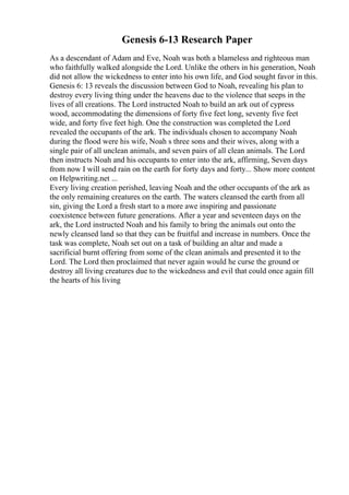 Genesis 6-13 Research Paper
As a descendant of Adam and Eve, Noah was both a blameless and righteous man
who faithfully walked alongside the Lord. Unlike the others in his generation, Noah
did not allow the wickedness to enter into his own life, and God sought favor in this.
Genesis 6: 13 reveals the discussion between God to Noah, revealing his plan to
destroy every living thing under the heavens due to the violence that seeps in the
lives of all creations. The Lord instructed Noah to build an ark out of cypress
wood, accommodating the dimensions of forty five feet long, seventy five feet
wide, and forty five feet high. One the construction was completed the Lord
revealed the occupants of the ark. The individuals chosen to accompany Noah
during the flood were his wife, Noah s three sons and their wives, along with a
single pair of all unclean animals, and seven pairs of all clean animals. The Lord
then instructs Noah and his occupants to enter into the ark, affirming, Seven days
from now I will send rain on the earth for forty days and forty... Show more content
on Helpwriting.net ...
Every living creation perished, leaving Noah and the other occupants of the ark as
the only remaining creatures on the earth. The waters cleansed the earth from all
sin, giving the Lord a fresh start to a more awe inspiring and passionate
coexistence between future generations. After a year and seventeen days on the
ark, the Lord instructed Noah and his family to bring the animals out onto the
newly cleansed land so that they can be fruitful and increase in numbers. Once the
task was complete, Noah set out on a task of building an altar and made a
sacrificial burnt offering from some of the clean animals and presented it to the
Lord. The Lord then proclaimed that never again would he curse the ground or
destroy all living creatures due to the wickedness and evil that could once again fill
the hearts of his living
 