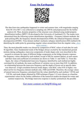 Essay On Earthquake
The data from nine earthquakes happened in winter and summer time, with magnitudes ranging
from M 3.0 to M5.7, was collected at a sampling rate 200 Hz and preprocessed for the further
analysis [4]. Then, dynamic properties of the structure were obtained using modal property
identification toolbox (MPIT 2.0) developed at the University of Auckland [13]. The modes were
determined from the following system identification algorithms: –Frequency domain methods: the
peak picking (PP), the frequency domain decomposition (FDD), the enhanced frequency domain
decomposition (EFDD) –Time domain method: stochastic subspace identification (SSI) method [14]
identifying the stable poles by generating singular values around them from the singular value...show
more content...
Then, the most plausible modes was chosen by comparison of MAC values of each date for each
SI algorithm. Since fundamental mode of the bridges always excited by the translational ground
motions during earthquakes, transverse components of mode shapes only were described in this
research to estimate the input of different bridge components on the bridge dynamic response.
The frequency values obtained by each method, except of SSI for summer dataset, at each season
and their mean and coefficient of correlation are shown in Table 3.1 and Table 3.2. From this
figure, the values of fundamental transverse frequency identified by each method are highly
correlated for all methods, the mean coefficient of variation was no more than 0.02. In addition,
no relationship between the transverse frequency and the depth of frozen soil at specific dates
was observed. A high correlation between mode shapes, with MAC value 0.95 or higher, was
observed for two frequency domain methods only, FDD and EFDD. Therefore, the average values
of natural transverse frequency calculated from the values identified by each method, 7.69 Hz and
2.85 Hz, and mode shapes obtained by FDD technique (Figure 3.1) were chosen as a baseline
experimental values for the further calibration of the numerical models developed for winter and
summer respectively. The bridge transverse response is mainly symmetrical; the possible
Get more content on HelpWriting.net
 