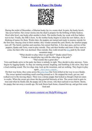 Research Paper On Quake
During the midst of December, a Siberian husky lay in a warm shed. In pain, the husky howls
like never before. Her owner storms into the shed to prepare for the birthing of baby huskies.
Howl after howl, one husky after another is born. The mother husky lay weak with four babies
next to her. Finally, the fifth is born. As the mother husky begins to clean her new babies, she is
thinking of names for them. Weeks later, the puppies are named and ready to journey outside for
the first time. Staying close to their mother, they wander around the yard. Storm, the smallest puppy
runs off. The family searches and searches, but cannot find him. A few days pass, and two of the
puppies, Quake and Terra, want to play outside. They ask their brother and sister if they want to
come, but their offer was declined. Once outside, they walk toward the dog park by the small
mountain range.
"What should we play when we get there?" Quake asked Terra.
"I think we should play tag with the other dogs at the park."
"That sounds like a great idea."
Terra and Quake arrive at the park, but there is nobody in sight. They decide to play anyways. Terra
begins by tagging Quake. As they are running around, laughing, and fumbling in the snow, they hear
a loud crashing sound. The two dogs stop, look up the mountain, and see nothing. They begin to play
again....show more content...
On their way home, they come across the polar bear that Terra killed on her way to save Quake.
The owner spotted something small crawling around on it. He stopped the truck, got out, and
walked over to the moving object. There was a skinny puppy that looked as though it had not eaten
in weeks. When the owner got closer the dog growled furiously at him. The owner tried to gain its
trust and when he finally did, the puppy ran to the owner, who then realized it was Storm. Storm,
his puppy that ran away a month ago. He took Storm back home, cleaned him up, and got him some
food and
Get more content on HelpWriting.net
 
