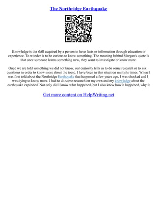 The Northridge Earthquake
Knowledge is the skill acquired by a person to have facts or information through education or
experience. To wonder is to be curious to know something. The meaning behind Morgan's quote is
that once someone learns something new, they want to investigate or know more.
Once we are told something we did not know, our curiosity tells us to do some research or to ask
questions in order to know more about the topic. I have been in this situation multiple times. When I
was first told about the Northridge Earthquake that happened a few years ago, I was shocked and I
was dying to know more. I had to do some research on my own and my knowledge about the
earthquake expanded. Not only did I know what happened, but I also knew how it happened, why it
Get more content on HelpWriting.net
 