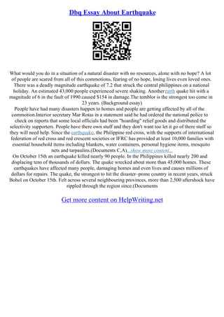 Dbq Essay About Earthquake
What would you do in a situation of a natural disaster with no resources, alone with no hope? A lot
of people are scared from all of this commotions, fearing of no hope, losing lives even loved ones.
There was a deadly magnitude earthquake of 7.2 that struck the central philippines on a national
holiday. An estimated 43,000 people experienced severe shaking. Anotherearth quake hit with a
magnitude of 6 in the fault of 1990 caused $154 in damage.The temblor is the strongest too come in
23 years. (Background essay)
People have had many disasters happen to homes and people are getting affected by all of the
commotion.Interior secretary Mar Rotas in a statement said he had ordered the national police to
check on reports that some local officials had been "hoarding" relief goods and distributed the
selectivity supporters. People have there own stuff and they don't want too let it go of there stuff so
they will need help. Since the earthquake, the Philippine red cross, with the supports of international
federation of red cross and red crescent societies or IFRC has provided at least 10,000 families with
essential household items including blankets, water containers, personal hygiene items, mosquito
nets and tarpaulins.(Documents C,A)...show more content...
On October 15th an earthquake killed nearly 90 people. In the Philippines killed nearly 200 and
displacing tens of thousands of dollars. The quake wrecked about more than 45,000 homes. These
earthquakes have affected many people, damaging homes and even lives and causes millions of
dollars for repairs. The quake, the strongest to hit the disaster–prone country in recent years, struck
Bohol on October 15th. Felt across several neighbouring provinces, more than 2,500 aftershock have
rippled through the region since.(Documents
Get more content on HelpWriting.net
 