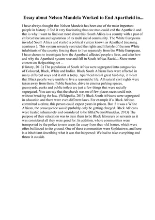Essay about Nelson Mandela Worked to End Apartheid in...
I have always thought that Nelson Mandela has been one of the most important
people in history. I find it very fascinating that one man could end the Apartheid and
that is why I want to find out more about this. South Africa is a country with a past of
enforced racism and separation of its multi racial community. The White Europeans
invaded South Africa and started a political system known as Apartheid (meaning
apartness ). This system severely restricted the rights and lifestyle of the non White
inhabitants of the country forcing them to live separately from the White Europeans.
I have chosen to investigate how the Apartheid affected people s lives, and also how
and why the Apartheid system rose and fell in South Africa. Racial... Show more
content on Helpwriting.net ...
(History, 2013) The population of South Africa were segregated into categouries
of Coloured, Black, White and Indian. Black South African lives were affected in
many different ways and it still is today. Apartheid meant great hardship, it meant
that Black people were unable to live a reasonable life. All natural civil rights were
taken away from them. Public beaches, drive in cinema parking spaces,
graveyards, parks and public toilets are just a few things that were racially
segregated. You can say that the church was on of few places races could mix
without breaking the law. (Wikipedia, 2013) Black South Africans were segregated
in education and there were even different laws. For example if a Black African
committed a crime, this person could expect years in prison. But if it was a White
African, the consequence would probably only be getting charged. Black Africans
were treated inhumanely and considered to be filth.(NelsonMandelas, 2013) The
purpose of their education was to train them to be Black labourers or servants as it
was considered all they were good for. In addition, whole communities were
transported by the police to new areas far away from their old homes, which were
often bulldozed to the ground. One of these communities were Sophiatown, and here
is a inhabitant describing what it was that happened: We had to take everything and
throw it outside.
 
