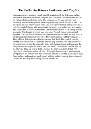 The Similarities Between Earthworm And Crayfish
In my comparative anatomy class I was able to distinguish the difference and the
similarities between a earthworm, crayfish, and a chordate. The earthworm and the
crayfish are both divided into parts. The earthworm is divided internally and
externally into defined segments. These segments may also be divided as well. The
crayfish is divided into two main parts. One of the parts that they are divided into is
called the cephalothorax which consists of the head region and the thoracic region.
The second part is called the abdomen. The abdomen consists of six clearly divided
segments. The chordate is not divided into parts. They all belong to the animal
kingdom. The crayfish differs from the earthwormand the chordate because it has a
hard exoskeleton that covers its body.... Show more content on Helpwriting.net ...
They all have different ways of how they taste their food. The crayfish taste its
food by two ways which is antennules and the long antennae. The only difference
between the two is that the antennules helps with balance, touch, and taste, and the
long antennae are organs for touch, taste, and smell. The chrodate taste its food by
the pharynx. They are able to do this because the pharynx is consisted of 100
pharyngeal slits that are called gill slits . These gill slits are what is used to strain
food particles out of the water. The earthworm obtains its food by extending its body
from surfaces and opening a small tunnel which it makes by eating its way through
the soil. So basically this is saying that earthworms eat
 