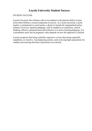 Loyola University Student Success
STUDENT SUCCESS
Loyola University New Orleans calls on its students to develop the ability to learn
across their lifetime a critical component of success. As a Jesuit university, Loyola
teaches a commitment to social justice, a desire to include the marginalized and an
embrace of service. Ignatian pedagogy, with its emphasis on experience, critical
thinking, effective communication and reflection is an active learning pedagogy. It is
a tremendous asset, but its pragmatic value depends on how this approach is realized.
Loyola recognizes that being culturally responsive is more than being respectful,
empathetic, or sensitive. Accompanying actions, such as having high expectations for
students and ensuring that these expectations are realized,
 