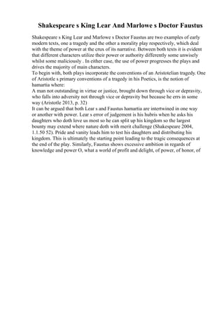 Shakespeare s King Lear And Marlowe s Doctor Faustus
Shakespeare s King Lear and Marlowe s Doctor Faustus are two examples of early
modern texts, one a tragedy and the other a morality play respectively, which deal
with the theme of power at the crux of its narrative. Between both texts it is evident
that different characters utilize their power or authority differently some unwisely
whilst some maliciously . In either case, the use of power progresses the plays and
drives the majority of main characters.
To begin with, both plays incorporate the conventions of an Aristotelian tragedy. One
of Aristotle s primary conventions of a tragedy in his Poetics, is the notion of
hamartia where:
A man not outstanding in virtue or justice, brought down through vice or depravity,
who falls into adversity not through vice or depravity but because he errs in some
way (Aristotle 2013, p. 32)
It can be argued that both Lear s and Faustus hamartia are intertwined in one way
or another with power. Lear s error of judgement is his hubris when he asks his
daughters who doth love us most so he can split up his kingdom so the largest
bounty may extend where nature doth with merit challenge (Shakespeare 2004,
1.1.50 52). Pride and vanity leads him to test his daughters and distributing his
kingdom. This is ultimately the starting point leading to the tragic consequences at
the end of the play. Similarly, Faustus shows excessive ambition in regards of
knowledge and power O, what a world of profit and delight, of power, of honor, of
 