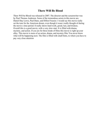 There Will Be Blood
There Will be Blood was released in 2007. The director and the screenwriter was
by Paul Thomas Anderson. Some of the tremendous actors in this movie are,
Daniel Day Lewis, Paul Dano, and Dillon Freasier. I would say this movie really
set the tone for the American dream, even though it wasn t really thought of during
the movie s time period. It really shows hard work, greed, lust, and trickery.
Overall this is a good movie, with a very slow start. It is filled with drama,
mystery, and action. If you are for those kinds of films this movie is right up your
alley. This movie is more of an action, drama, and mystery film. You never know
what will be happening next. The film is filled with small hints, to where you have to
pay very close attention
 