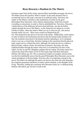 Rene Descarte s Dualism In The Matrix
Foremost, apart from all the action, special effects and hidden messages, the movie
The Matrix poses the question, What is reality? as the main character Neo is
revealed the answer and scape s the trap of an artificial reality. Nerveless, the
reality of The Matrix correlates to the explanation of reality by the great
philosopher Rene Descartes, whose famous epistemology, leads him to doubt
everything is nonexistent, in order to find an indubitable fact. Nerveless, Descartes
s dualist theory of the difference between mind and body, can also be further
explain through the movie The Matrix , as the characters are subject to a world
outside of reality, where the mind is What you see is what you get , this answer
towards reality was not... Show more content on Helpwriting.net ...
62). This proposition also proves to be true in the matrix. Additionally, in the matrix,
in order to harness the biochemical electricity that the human bodies produces for
fuel, the machines must deceive the human mind by uploading it, in to a program
where it can use a virtual body, therefore leading to the conclusion that the physical
body cannot survive without the mind. Although, the mind can survive without a
physical body, without a body, the mind has no purpose. Nerveless, this idea,
explained further through the matrix when Neo is revealed that if he dies in the
matrix, he dies in real life, Morpheus explains this by stating, The body cannot live
without the mind (The matrix 55:24 55:34) Cogito Ergo Sum Rene Descartes
(Palmer, 6th edition, pg. 62). This evolutionary simple yet complex rational claim
was the first indubitable answer that the great Philosopher Rene Descartes uses as the
certain foundation of all knowledge. Nerveless this is an important concept to the
movie The Matrix for although the matrix can deceive the mind, the only thing that
the computer generated simulation of reality cannot simulate, is the thoughts of the
living. Therefore, leading the conclusion that Descartes claim, he s a thinking thing
(Palmer, 6th edition, pg. 62) also is truth in the
 
