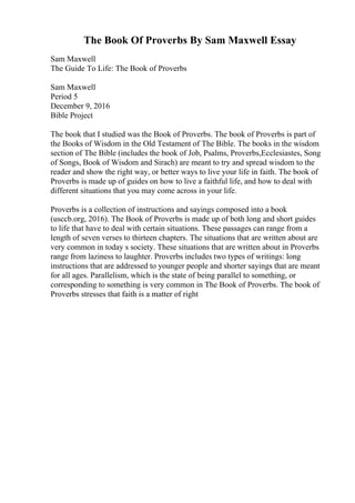 The Book Of Proverbs By Sam Maxwell Essay
Sam Maxwell
The Guide To Life: The Book of Proverbs
Sam Maxwell
Period 5
December 9, 2016
Bible Project
The book that I studied was the Book of Proverbs. The book of Proverbs is part of
the Books of Wisdom in the Old Testament of The Bible. The books in the wisdom
section of The Bible (includes the book of Job, Psalms, Proverbs,Ecclesiastes, Song
of Songs, Book of Wisdom and Sirach) are meant to try and spread wisdom to the
reader and show the right way, or better ways to live your life in faith. The book of
Proverbs is made up of guides on how to live a faithful life, and how to deal with
different situations that you may come across in your life.
Proverbs is a collection of instructions and sayings composed into a book
(usccb.org, 2016). The Book of Proverbs is made up of both long and short guides
to life that have to deal with certain situations. These passages can range from a
length of seven verses to thirteen chapters. The situations that are written about are
very common in today s society. These situations that are written about in Proverbs
range from laziness to laughter. Proverbs includes two types of writings: long
instructions that are addressed to younger people and shorter sayings that are meant
for all ages. Parallelism, which is the state of being parallel to something, or
corresponding to something is very common in The Book of Proverbs. The book of
Proverbs stresses that faith is a matter of right
 