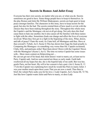 Secrets In Romeo And Juliet Essay
Everyone has their own secrets, no matter who you are, or what you do. Secrets
sometimes are good to have. Some things people have to keep to themselves. In
the play Romeo and Juliet By William Shakespeare, secrets are kept quiet to keep
peace amongst families. The characters in this story, have to keep secrets for the
good, but also for the bad. The secrets remind them of how much is at risk with the
choices they have been making throughout the story. Throughout this whole story
the Capulet s and the Montague s do not at all get along. Not only does this feud
cause them to hate one another, but it also causes all the families with these names
to fight with the other. Sometimes feuds can change and affect the lives of everyone
involved. When they first got in a fight in the beginning of the story, What, drawn,
and talk of peace? I hate the word, As I hate hell, all Montagues and thee. Have at
thee coward! ( Tybalt, Act I, Scene I) This has shown how huge the feud actually is.
Comparing the Montague s to something very worse than life. Capulet exclaimed,
Clubs, bills, and partisans strike! Beat them down! Down with the Capulets! Down
with the Montagues! (Scene I, Act I). The time we notice Capulet has some issues
with... Show more content on Helpwriting.net ...
He can not get out of his head, that Juliet doesn t want to marry yet, at least not to
Paris. Capulet sadi, And too soon marred are those so early made. Earth hath
swallowed all my hopes but she; she is the hopeful lady of me earth. But woo her,
gentle Paris, net her heart, My will to her consent is but a part. (Act I, Scene II, 13
17).In this Capulet was explaining how much he would like Paris to marry Juliet. I
was your mother much upon these years That you are now a maid. Thus then in
brief; the valiant Paris seeks you for his love. ( Lady Capulet, Act I, Scene III, 72 74).
Just like how Capulet wants Juliet and Paris to marry, so does Lady
 