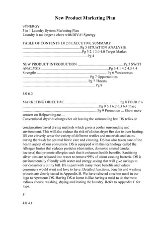 New Product Marketing Plan
SYNERGY
3 in 1 Laundry System Marketing Plan
Laundry is no longer a chore with DIVA! Synergy
TABLE OF CONTENTS 1.0 2.0 EXECUTIVE SUMMARY
............................................................... Pg 3 SITUATION ANALYSIS
..................................................................Pg 3 2.1 3.0 4.0 Target Market
........................................................................Pg 4
NEW PRODUCT INTRODUCTION ...................................................Pg 5 SWOT
ANALYSIS ...........................................................................Pg 6 4.1 4.2 4.3 4.4
Strengths ............................................................................. Pg 6 Weaknesses
.......................................................................... Pg 7 Opportunities
........................................................................ Pg 7 Threats
................................................................................ Pg 8
5.0 6.0
MARKETING OBJECTIVE .............................................................Pg 8 FOUR P s
.....................................................................................Pg 9 6.1 6.2 6.3 6.4 Place
.................................................................................. Pg 9 Promotion ... Show more
content on Helpwriting.net ...
Conventional dryer discharges hot air leaving the surrounding hot. DS relies on
condensation based drying methods which gives a cooler surrounding and
environment. This will also reduce the risk of clothes dryer fire due to over heating.
DS can cleverly sense the variety of different textiles and materials and stains
during the wash for optimal fabric care and cleaning. DS has also taken care of the
health aspect of our consumers. DS is equipped with this technology called the
Allergen buster that reduces particles (dust mites, domestic animal dander,
bacteria) that promote allergies such that it enhances health benefits. Sanitizing
silver ions are released into water to remove 99% of odour causing bacteria. DS is
environmentally friendly with water and energy saving that will give savings to
our consumer s utility bill. DS is pact with many more benefits and values
consumers would want and love to have. Detailed functions, benefits and washing
process are clearly stated in Appendix B. We have selected a techno maid in our
logo to represents DS. Having DS at home is like having a maid to do the most
tedious chores; washing, drying and ironing the laundry. Refer to Appendix C for
logo.
5
4.0 4.1
 
