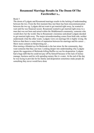 Rosamond Marriage Results In The Doom Of The
Farebrother s...
Book 5
The doom of Lydgate and Rosamond marriage results in the lacking of understanding
between the two. From the first moment they met there has been miscommunication
between the two eg. Lydgate did not want to get married right away, he wanted to
wait until he was financial secure. Rosamond wanted to get married right away to a
man that was not born and raised within the Middlemarch community, someone who
would show her the world. Due to Rosamond s insistence and plead Lydgate decided
to get married right away. The major misunderstanding comes from both side, neither
understands what the other wants. Lydgate views on marriage life is highly wrong. He
believes that there is some form of separation between his marriage and his career ...
Show more content on Helpwriting.net ...
Him turning a blinded eye for Bulstrode is the last straw for the community, they
want someone that they can trust. Looking deeper into understanding why Lydgate
ignore the suggestion of Bulstrode killing Raffles we see his desperation. Lydgate
had a huge debt that he could not pay off by himself because of the lack of money
manage, business and his wife spending money like it s water. At the end of the day
he was trying to provide for his family and desperation sometimes make people do
something they never would have done
 