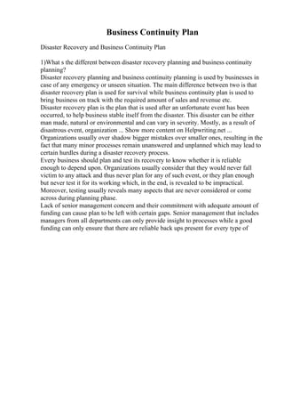 Business Continuity Plan
Disaster Recovery and Business Continuity Plan
1)What s the different between disaster recovery planning and business continuity
planning?
Disaster recovery planning and business continuity planning is used by businesses in
case of any emergency or unseen situation. The main difference between two is that
disaster recovery plan is used for survival while business continuity plan is used to
bring business on track with the required amount of sales and revenue etc.
Disaster recovery plan is the plan that is used after an unfortunate event has been
occurred, to help business stable itself from the disaster. This disaster can be either
man made, natural or environmental and can vary in severity. Mostly, as a result of
disastrous event, organization ... Show more content on Helpwriting.net ...
Organizations usually over shadow bigger mistakes over smaller ones, resulting in the
fact that many minor processes remain unanswered and unplanned which may lead to
certain hurdles during a disaster recovery process.
Every business should plan and test its recovery to know whether it is reliable
enough to depend upon. Organizations usually consider that they would never fall
victim to any attack and thus never plan for any of such event, or they plan enough
but never test it for its working which, in the end, is revealed to be impractical.
Moreover, testing usually reveals many aspects that are never considered or come
across during planning phase.
Lack of senior management concern and their commitment with adequate amount of
funding can cause plan to be left with certain gaps. Senior management that includes
managers from all departments can only provide insight to processes while a good
funding can only ensure that there are reliable back ups present for every type of
 