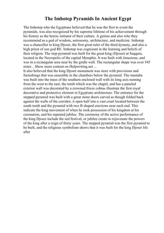 The Imhotep Pyramids In Ancient Egypt
The Imhotep who the Egyptians believed that he was the first to event the
pyramids, was also recognized by his supreme lifetime of his achievement through
his history as the heroic initiator of their culture. A genius and also who they
recommend as a god of wisdom, astronomy, architecture, and medicine. Imhotep
was a chancellor to king Djoser, the first great ruler of the third dynasty, and also a
high priest of son god RE. Imhotep was cognizant in the learning and beliefs of
their religion. The step pyramid was built for the great king (Djoser) at Saqqara,
located in the Necropolis of the capital Memphis. It was built with limestone, and
was in a rectangular area near by the girdle wall. The rectangular shape was over 545
miter... Show more content on Helpwriting.net ...
It also believed that the king Djoser monument was store with provisions and
furnishings that was ensemble in the chambers below the pyramid. The mastaba
was built into the mass of the southern enclosed wall with its long axis running
from the west to the east, the tomb which was the chapel, and has a paneled
exterior wall was decorated by a crowned frieze cobras illustrate the first royal
decorative and protective element in Egyptians architecture. The entrance for the
stepped pyramid was built with a great stone doors carved as though folded back
against the walls of the corridor, it open half into a vast court located between the
south tomb and the pyramid with two B shaped erections near each end. This
indicate the king movement of when he took possession of his kingdom at his
coronation, and his repeated jubilee. The ceremony of the active performance of
the king Djoser include the sed festival, or jubilee create to rejuvenate the powers
of the king after a reign of thirty years. The stepped pyramid was the first pyramid to
be built, and the religious symbolism shows that it was built for the king Djoser life
after
 