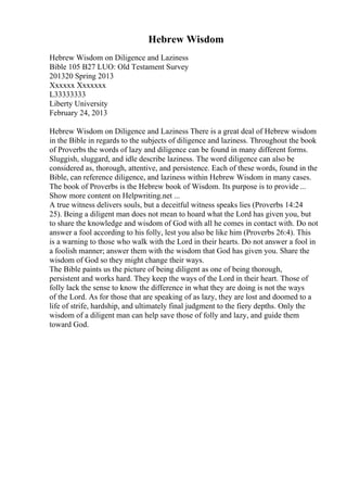 Hebrew Wisdom
Hebrew Wisdom on Diligence and Laziness
Bible 105 B27 LUO: Old Testament Survey
201320 Spring 2013
Xxxxxx Xxxxxxx
L33333333
Liberty University
February 24, 2013
Hebrew Wisdom on Diligence and Laziness There is a great deal of Hebrew wisdom
in the Bible in regards to the subjects of diligence and laziness. Throughout the book
of Proverbs the words of lazy and diligence can be found in many different forms.
Sluggish, sluggard, and idle describe laziness. The word diligence can also be
considered as, thorough, attentive, and persistence. Each of these words, found in the
Bible, can reference diligence, and laziness within Hebrew Wisdom in many cases.
The book of Proverbs is the Hebrew book of Wisdom. Its purpose is to provide ...
Show more content on Helpwriting.net ...
A true witness delivers souls, but a deceitful witness speaks lies (Proverbs 14:24
25). Being a diligent man does not mean to hoard what the Lord has given you, but
to share the knowledge and wisdom of God with all he comes in contact with. Do not
answer a fool according to his folly, lest you also be like him (Proverbs 26:4). This
is a warning to those who walk with the Lord in their hearts. Do not answer a fool in
a foolish manner; answer them with the wisdom that God has given you. Share the
wisdom of God so they might change their ways.
The Bible paints us the picture of being diligent as one of being thorough,
persistent and works hard. They keep the ways of the Lord in their heart. Those of
folly lack the sense to know the difference in what they are doing is not the ways
of the Lord. As for those that are speaking of as lazy, they are lost and doomed to a
life of strife, hardship, and ultimately final judgment to the fiery depths. Only the
wisdom of a diligent man can help save those of folly and lazy, and guide them
toward God.
 