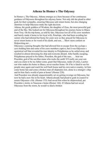 Athena In Homer s The Odyssey
In Homer s, The Odyssey, Athena emerges as a hero because of her continuous
guidance of Odysseus throughout his odyssey home. Not only did she plead to other
gods for their sympathy, ensuring Odysseus safe return home, but also changing
identities to help Odysseus make the right decision.
Athena, the greek goddess of Wisdom, the daughter of Zeus, the most powerful god
and of the Sky. She looked out for Odysseus throughout his journey home to Ithaca
from Troy. On his trip home, as told by fate, Odysseus lost all of his crew members
and barely made it home to his loyal wife, Penelope, who had been avoiding her
suitors who had infested her home for years now as they prayed for Odysseus to
never return home or for word of his death, and son, ... Show more content on
Helpwriting.net ...
Odysseus s cunning thoughts that had allowed him to escape from the cyclops s
cave holding him and some of his crew members captive, but it was Odysseus s
egotistical self that revealed his true identity to Polyphemus as he sailed away and
resulted in almost drowning his ship and everyone aboard. After hardly escaping,
Polyphemus prayed to his father, Poseidon, the god of the seas, . . . hear me
Poseidon, god of the sea blue mane who rocks the earth! If I really am your son
and you claim to be my father come, grant that Odysseus, raider of cities, Laertes
son who makes his home in Ithaca, never reaches home. Or if he is fated to see his
people once again and reach his well built house and his own native country, let him
come home late and come a broken man all shipmates lost, alone in a stranger s ship
and let him find a world of pain at home! (Homer 228).
And Poseidon was already unquestionably set on getting revenge on Odysseus, but
now he had a new fire in his heart. Athena already had plead to gods in council to
assure Odysseus s life. (Homer 153) And saved him when he shipwrecked, per
Poseidon s storm, to Nausicaa s home (Homer 166). If Athena had not saved
Odysseus from the storm, he would ve died a broken
 
