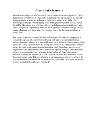Greasy Lake Summary
We often share large parts of our world view with our peers and our parents. That is
because our environment is a key factor in defining who we are, and in the case of
younger people, who we are to become. In the short story Greasy Lake , the
narrator goes through a life changing event that begins to mold him into the person
he will be. By using a mix of setting, allegory and characterisation in Greasy Lake,
Tom Coraghessan Boyle brings forth the defining aspect of the late teenage years in
young adults and how those years play a major role in the development of one s
world view.
For a start, Boyle makes use of the time and setting of the short story to portray a
violent atmosphere. The short story is littered with aggressive connotations and
military language, whether it is used to illustrate the environment or the actions of the
characters. Early on in the story, the protagonist describes the island in the centre of
greasy lake as a single ravaged island a hundred yards from shore, so stripped of
vegetation it looked as if the air force had strafed it (132). Ravaged hints at the ever
present aggression in the story whereas strafed and the air force refers to the
militaristic undertone. In addition to this, the main character also references to well
known military events: This was a tactical error, as damaging and irreversible in its
way as Westmoreland s decision to dig in at Khe Sanh (133). Once again, the use of
tactical marks the atmosphere as warlike. By
 