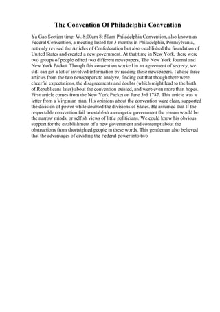 The Convention Of Philadelphia Convention
Ya Gao Section time: W. 8:00am 8: 50am Philadelphia Convention, also known as
Federal Convention, a meeting lasted for 3 months in Philadelphia, Pennsylvania,
not only revised the Articles of Confederation but also established the foundation of
United States and created a new government. At that time in New York, there were
two groups of people edited two different newspapers, The New York Journal and
New York Packet. Though this convention worked in an agreement of secrecy, we
still can get a lot of involved information by reading these newspapers. I chose three
articles from the two newspapers to analyze, finding out that though there were
cheerful expectations, the disagreements and doubts (which might lead to the birth
of Republicans later) about the convention existed, and were even more than hopes.
First article comes from the New York Packet on June 3rd 1787. This article was a
letter from a Virginian man. His opinions about the convention were clear, supported
the division of power while doubted the divisions of States. He assumed that If the
respectable convention fail to establish a energetic government the reason would be
the narrow minds, or selfish views of little politicians. We could know his obvious
support for the establishment of a new government and contempt about the
obstructions from shortsighted people in these words. This gentleman also believed
that the advantages of dividing the Federal power into two
 