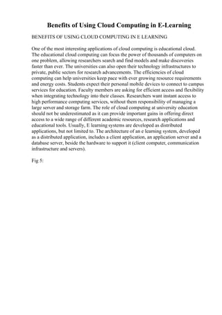 Benefits of Using Cloud Computing in E-Learning
BENEFITS OF USING CLOUD COMPUTING IN E LEARNING
One of the most interesting applications of cloud computing is educational cloud.
The educational cloud computing can focus the power of thousands of computers on
one problem, allowing researchers search and find models and make discoveries
faster than ever. The universities can also open their technology infrastructures to
private, public sectors for research advancements. The efficiencies of cloud
computing can help universities keep pace with ever growing resource requirements
and energy costs. Students expect their personal mobile devices to connect to campus
services for education. Faculty members are asking for efficient access and flexibility
when integrating technology into their classes. Researchers want instant access to
high performance computing services, without them responsibility of managing a
large server and storage farm. The role of cloud computing at university education
should not be underestimated as it can provide important gains in offering direct
access to a wide range of different academic resources, research applications and
educational tools. Usually, E learning systems are developed as distributed
applications, but not limited to. The architecture of an e learning system, developed
as a distributed application, includes a client application, an application server and a
database server, beside the hardware to support it (client computer, communication
infrastructure and servers).
Fig 5:
 