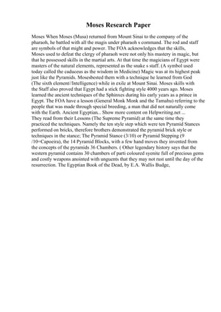 Moses Research Paper
Moses When Moses (Musa) returned from Mount Sinai to the company of the
pharaoh, he battled with all the magis under pharaoh s command. The rod and staff
are symbols of that might and power. The FOA acknowledges that the skills,
Moses used to defeat the clergy of pharaoh were not only his mastery in magic, but
that he possessed skills in the martial arts. At that time the magicians of Egypt were
masters of the natural elements, represented as the snake s staff. (A symbol used
today called the caduceus as the wisdom in Medicine) Magic was at its highest peak
just like the Pyramids. Mosesbested them with a technique he learned from God
(The sixth element//Intelligence) while in exile at Mount Sinai. Moses skills with
the Staff also proved that Egypt had a stick fighting style 4000 years ago. Moses
learned the ancient techniques of the Sphinxes during his early years as a prince in
Egypt. The FOA have a lesson (General Monk Monk and the Tamahu) referring to the
people that was made through special breeding, a man that did not naturally come
with the Earth. Ancient Egyptian... Show more content on Helpwriting.net ...
They read from their Lessons (The Supreme Pyramid) at the same time they
practiced the techniques. Namely the ten style step which were ten Pyramid Stances
performed on bricks, therefore brothers demonstrated the pyramid brick style or
techniques in the stance; The Pyramid Stance (3/10) or Pyramid Stepping (9
/10=Capoeira), the 14 Pyramid Blocks, with a few hand moves they invented from
the concepts of the pyramids 36 Chambers. ( Other legendary history says that the
western pyramid contains 30 chambers of parti coloured syenite full of precious gems
and costly weapons anointed with unguents that they may not rust until the day of the
resurrection. The Egyptian Book of the Dead, by E.A. Wallis Budge,
 
