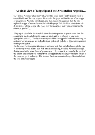 Aquinas view of kingship and the Aristotelian response....
St. Thomas Aquinas takes many of Aristotle s ideas from The Politics in order to
create his idea of the best regime. He revisits the good and bad forms of each type
of government Aristotle introduced, and then makes his decision that the best
regime is a type of monarchy that he calls kingship. This decision stems from his
definition of a king as one who rules over the people of a city or province for the
common good (17).
Kingship is beneficial because it is the rule of one person. Aquinas states that the
correct and most useful way to carry out an objective is when it is lead to its
appropriate end (15). The incorrect way would be the opposite to lead something to
an inappropriate end, or not to lead it to an end at all. In light ... Show more content
on Helpwriting.net ...
He, however, believes that kingship is so important, that a slight change of the type
of monarchy would not be that bad. This is interesting, because Aquinas also says
that tyranny is the worst form of government (18) because it seeks only the good of
the tyrant, and is therefore further from the appropriate end of government, which is
the common good and unity. The reasons Aquinas seems to change his mind about
the idea of tyranny seem
 
