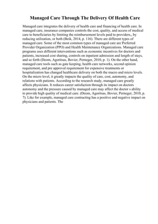 Managed Care Through The Delivery Of Health Care
Managed care integrates the delivery of health care and financing of health care. In
managed care, insurance companies controls the cost, quality, and access of medical
care to beneficiaries by limiting the reimbursement levels paid to providers,, by
reducing utilization, or both (Beik, 2014, p. 116). There are different types of
managed care. Some of the most common types of managed care are Preferred
Provider Organization (PPO) and Health Maintenance Organizations. Managed care
programs uses different interventions such as economic incentives for doctors and
patients, increased cost sharing, controls on inpatient admission and length of stays,
and so forth (Deom, Agoritsas, Bovier, Perneger, 2010, p. 1). On the other hand,
managed care tools such as gate keeping, health care networks, second opinion
requirement, and pre approval requirement for expensive treatments or
hospitalization has changed healthcare delivery on both the macro and micro levels.
On the micro level, it greatly impacts the quality of care, cost, autonomy, and
relations with patients. According to the research study, managed care greatly
affects physicians. It reduces career satisfaction through its impact on doctors
autonomy and the pressure caused by managed care may affect the doctor s ability
to provide high quality of medical care. (Deom, Agoritsas, Bovier, Perneger, 2010, p.
7). Like for example, managed care contracting has a positive and negative impact on
physicians and patients. The
 