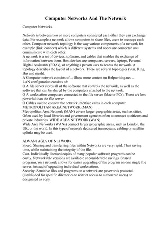 Computer Networks And The Network
Computer Networks
Network is between two or more computers connected each other they can exchange
data. For example a network allows computers to share files, users to message each
other. Computer network topology is the way various components of a network for
example (link, connect) which is different systems and nodes are connected and
communicate with each other.
A network is a set of devices, software, and cables that enables the exchange of
information between them. Host devices are computers, servers, laptops, Personal
Digital Assistants (PDAs), or anything a person uses to access the network. A
topology describes the layout of a network. There are several topologies (Star, Ring,
Bus and mesh).
A Computer network consists of ... Show more content on Helpwriting.net ...
LAN configuration consists of:
O A file server stores all of the software that controls the network, as well as the
software that can be shared by the computers attached to the network.
O A workstation computers connected to the file server (Mac or PCs). These are less
powerful than the file server
O Cables used to connect the network interface cards in each computer.
METROPOLITAN AREA NETWORK (MAN)
Metropolitan Area Network (MAN) covers larger geographic areas, such as cities.
Often used by local libraries and government agencies often to connect to citizens and
private industries. WIDE AREA NETWORK(WAN)
Wide Area Networks (WANs) connect larger geographic areas, such as London, the
UK, or the world. In this type of network dedicated transoceanic cabling or satellite
uplinks may be used.
ADVANTAGES OF NETWORK
Speed. Sharing and transferring files within Networks are very rapid. Thus saving
time, while maintaining the integrity of the file.
Cost. Individually licensed copies of many popular software programs can be
costly. Networkable versions are available at considerable savings. Shared
programs, on a network allows for easier upgrading of the program on one single file
server, instead of upgrading individual workstations.
Security. Sensitive files and programs on a network are passwords protected
(established for specific directories to restrict access to authorized users) or
designated as copy
 