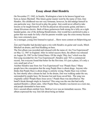 Essay about Jimi Hendrix
On November 27, 1942, in Seattle, Washington a later to be known legend was
born as James Marshall. This future guitar master went by the name of Jimi, Jimi
Hendrix. His childhood was not very fortunate, however, he did indulge himself in
one particular way: Jimi loved to play the guitar. Jimi could never afford to take
lessons so he taught himself. At first he played an old acoustic guitar, and later a
cheap Silvertone electric. Both of these guitarswere both strung for a lefty on a right
handed guitar, one of the defining Hendrixtraits. Jimi would have preferred to play a
guitar that was made for lefty s but his parents wouldn t pay the extra money because
they were extremely poor.
As a teenager, young Jimi listened to typical ... Show more content on Helpwriting.net
...
Jimi and Chandler had decided upon a trio with Hendrix on guitar and vocals, Mitch
Mitchell on drums, and Noel Redding on bass.
The first album was recorded and released with the name of, Are You Experienced?
on May 12, 1967 in England. After its initial success there, the album was released
on August 26, 1967 in the United States. Of the single ?Hey Joe,? which was the
first song recorded for Are You Experienced?, Hendrix said: ?It?s a commercial
record,. but everyone found that better for the first time. It?s just a phase, it?s only a
very small part of us.?
Another Hendrix tune from Are You Experienced? was ?Purple Haze.? Many
people have the conception that the song Purple Haze is about drugs. Anyone who
thinks that Purple Haze is about drugs is entirely wrong. Purple Haze was written
by Jimi shortly after a dream he had. In the dream, Jimi was walking under the sea,
surrounded by purple haze. He became lost and Jesus saved him . The song was
originally called ?Purple Haze Jesus saves.? Purple Haze was described as ?the
band?s break through single in America? This song was the one that had really
sparked Hendrix s album sales. After Purple Haze, Hendrix was known as a rock star,
and people demanded to hear more.
Jimi s second album entitled Axis: Bold as Love was an immediate success. This
album expressed the way Jimi felt about being an Indian
 