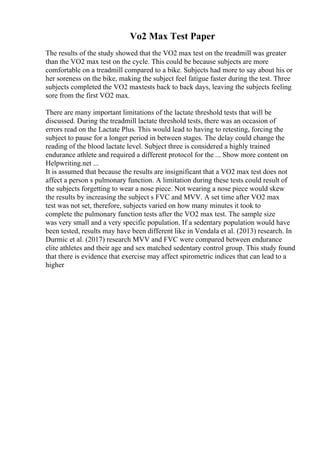 Vo2 Max Test Paper
The results of the study showed that the VO2 max test on the treadmill was greater
than the VO2 max test on the cycle. This could be because subjects are more
comfortable on a treadmill compared to a bike. Subjects had more to say about his or
her soreness on the bike, making the subject feel fatigue faster during the test. Three
subjects completed the VO2 maxtests back to back days, leaving the subjects feeling
sore from the first VO2 max.
There are many important limitations of the lactate threshold tests that will be
discussed. During the treadmill lactate threshold tests, there was an occasion of
errors read on the Lactate Plus. This would lead to having to retesting, forcing the
subject to pause for a longer period in between stages. The delay could change the
reading of the blood lactate level. Subject three is considered a highly trained
endurance athlete and required a different protocol for the ... Show more content on
Helpwriting.net ...
It is assumed that because the results are insignificant that a VO2 max test does not
affect a person s pulmonary function. A limitation during these tests could result of
the subjects forgetting to wear a nose piece. Not wearing a nose piece would skew
the results by increasing the subject s FVC and MVV. A set time after VO2 max
test was not set, therefore, subjects varied on how many minutes it took to
complete the pulmonary function tests after the VO2 max test. The sample size
was very small and a very specific population. If a sedentary population would have
been tested, results may have been different like in Vendala et al. (2013) research. In
Durmic et al. (2017) research MVV and FVC were compared between endurance
elite athletes and their age and sex matched sedentary control group. This study found
that there is evidence that exercise may affect spirometric indices that can lead to a
higher
 