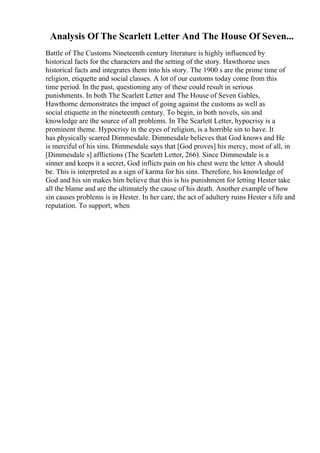 Analysis Of The Scarlett Letter And The House Of Seven...
Battle of The Customs Nineteenth century literature is highly influenced by
historical facts for the characters and the setting of the story. Hawthorne uses
historical facts and integrates them into his story. The 1900 s are the prime time of
religion, etiquette and social classes. A lot of our customs today come from this
time period. In the past, questioning any of these could result in serious
punishments. In both The Scarlett Letter and The House of Seven Gables,
Hawthorne demonstrates the impact of going against the customs as well as
social etiquette in the nineteenth century. To begin, in both novels, sin and
knowledge are the source of all problems. In The Scarlett Letter, hypocrisy is a
prominent theme. Hypocrisy in the eyes of religion, is a horrible sin to have. It
has physically scarred Dimmesdale. Dimmesdale believes that God knows and He
is merciful of his sins. Dimmesdale says that [God proves] his mercy, most of all, in
[Dimmesdale s] afflictions (The Scarlett Letter, 266). Since Dimmesdale is a
sinner and keeps it a secret, God inflicts pain on his chest were the letter A should
be. This is interpreted as a sign of karma for his sins. Therefore, his knowledge of
God and his sin makes him believe that this is his punishment for letting Hester take
all the blame and are the ultimately the cause of his death. Another example of how
sin causes problems is in Hester. In her care, the act of adultery ruins Hester s life and
reputation. To support, when
 
