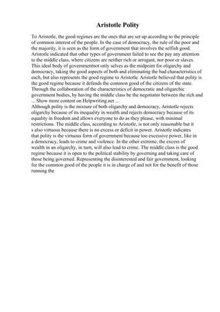 Aristotle Polity
To Aristotle, the good regimes are the ones that are set up according to the principle
of common interest of the people. In the case of democracy, the rule of the poor and
the majority, it is seen as the form of government that involves the selfish good.
Aristotle indicated that other types of government failed to see the pay any attention
to the middle class, where citizens are neither rich or arrogant, nor poor or slaves.
This ideal body of governmentnot only selves as the midpoint for oligarchy and
democracy, taking the good aspects of both and eliminating the bad characteristics of
each, but also represents the good regime to Aristotle. Aristotle believed that polity is
the good regime because it defends the common good of the citizens of the state.
Through the collaboration of the characteristics of democratic and oligarchic
government bodies, by having the middle class be the negotiator between the rich and
... Show more content on Helpwriting.net ...
Although polity is the mixture of both oligarchy and democracy, Aristotle rejects
oligarchy because of its inequality in wealth and rejects democracy because of its
equality in freedom and allows everyone to do as they please, with minimal
restrictions. The middle class, according to Aristotle, is not only reasonable but it
s also virtuous because there is no excess or deficit in power. Aristotle indicates
that polity is the virtuous form of government because too excessive power, like in
a democracy, leads to crime and violence. In the other extreme, the excess of
wealth in an oligarchy, in turn, will also lead to crime. The middle class is the good
regime because it is open to the political stability by governing and taking care of
those being governed. Representing the disinterested and fair government, looking
for the common good of the people it is in charge of and not for the benefit of those
running the
 